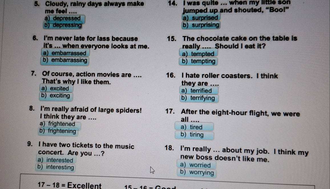 Cloudy, rainy days always make 14. I was quite ... when my little son
me feel .... jumped up and shouted, “Bool”
a) depressed a) surprised
b) depressing b)surprising
6. I'm never late for lass because 15. The chocolate cake on the table is
it's ... when everyone looks at me. really .... Should I eat it?
a) embarrassed a) tempted
b) embarrassing b) tempting
7. Of course, action movies are .... 16. I hate roller coasters. I think
That's why I like them. they are ....
a) excited a) terrified
b)exciting b) terrifying
8. I'm really afraid of large spiders! 17. After the eight-hour flight, we were
I think they are .... all ....
a) frightened a) tired
b) frightening b) tiring
9. I have two tickets to the music 18. I'm really ... about my job. I think my
concert. Are you ...? new boss doesn't like me.
a) interested a) worried
b) interesting b) worrying
17-18= Excellent 1 5