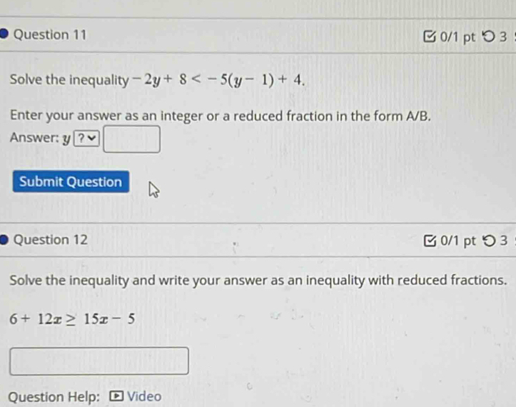 ζ 0/1 pt つ 3 
Solve the inequality -2y+8 . 
Enter your answer as an integer or a reduced fraction in the form A/B. 
Answer: y 
Submit Question 
Question 12 0/1 pt つ 3 
Solve the inequality and write your answer as an inequality with reduced fractions.
6+12x≥ 15x-5
Question Help: Video