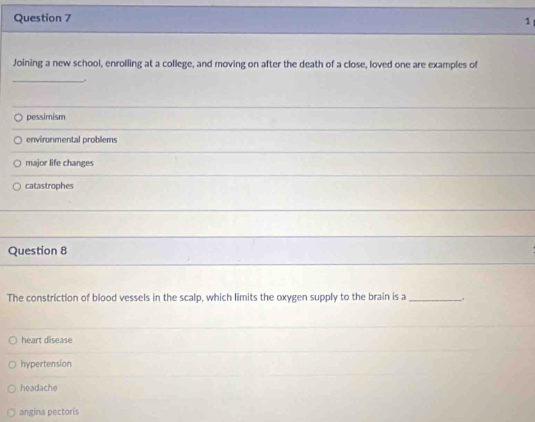 Joining a new school, enrolling at a college, and moving on after the death of a close, loved one are examples of
_.
pessimism
environmental problems
major life changes
catastrophes
Question 8
The constriction of blood vessels in the scalp, which limits the oxygen supply to the brain is a _.
heart disease
hypertension
headache
angina pectoris