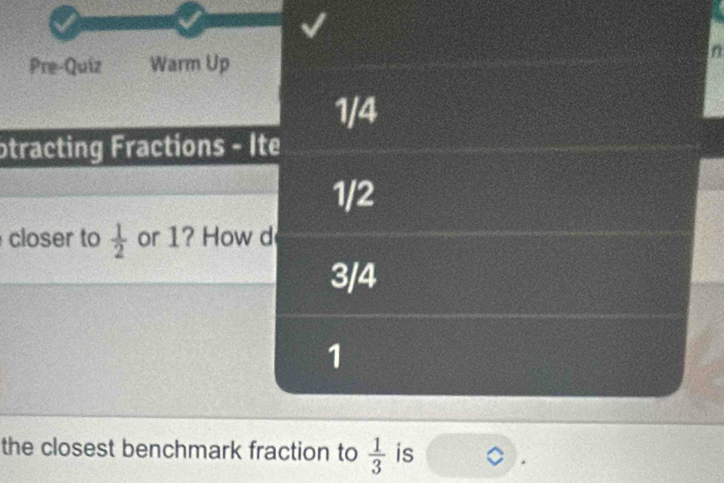 Pre-Quiz Warm Up 
in 
1/4 
otracting Fractions - Ite
1/2
closer to  1/2  or 1? How d
3/4
1
the closest benchmark fraction to  1/3  is