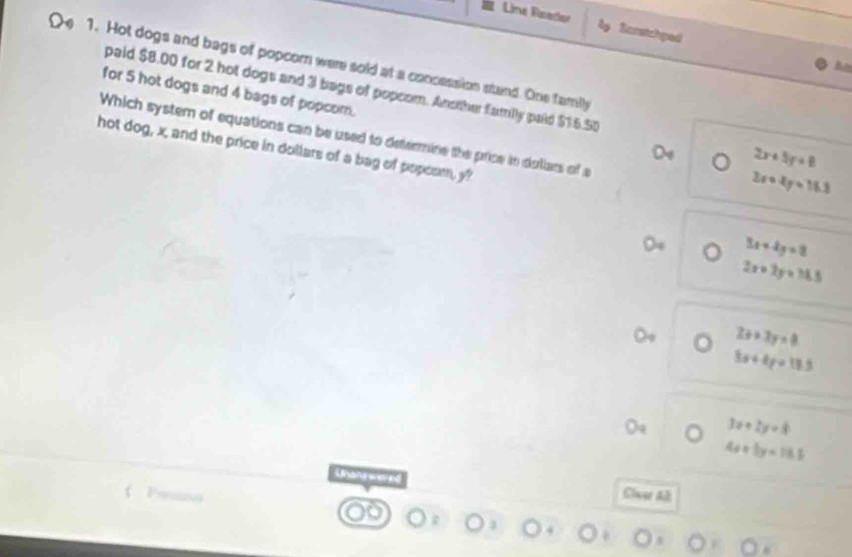 Line Reador lp Sarstchped
e 1. Hot dogs and bags of popcom were sold at a concession stand. One family
for 5 hot dogs and 4 bags of popcom.
paid $8.00 for 2 hot dogs and 3 bags of popcom. Another familly paid $16.50 2x+5y+8
Which system of equations can be used to determine the price to dullars of a
hot dog, x, and the price in dollars of a bag of poposm, y?
3x+4y=16.3
3x+4y=8
2x+2y=16.5
2x+3y=0
3x+4y=18.5
3x+2y+8
4x+5y=15.5
Wansy
Clcer Al