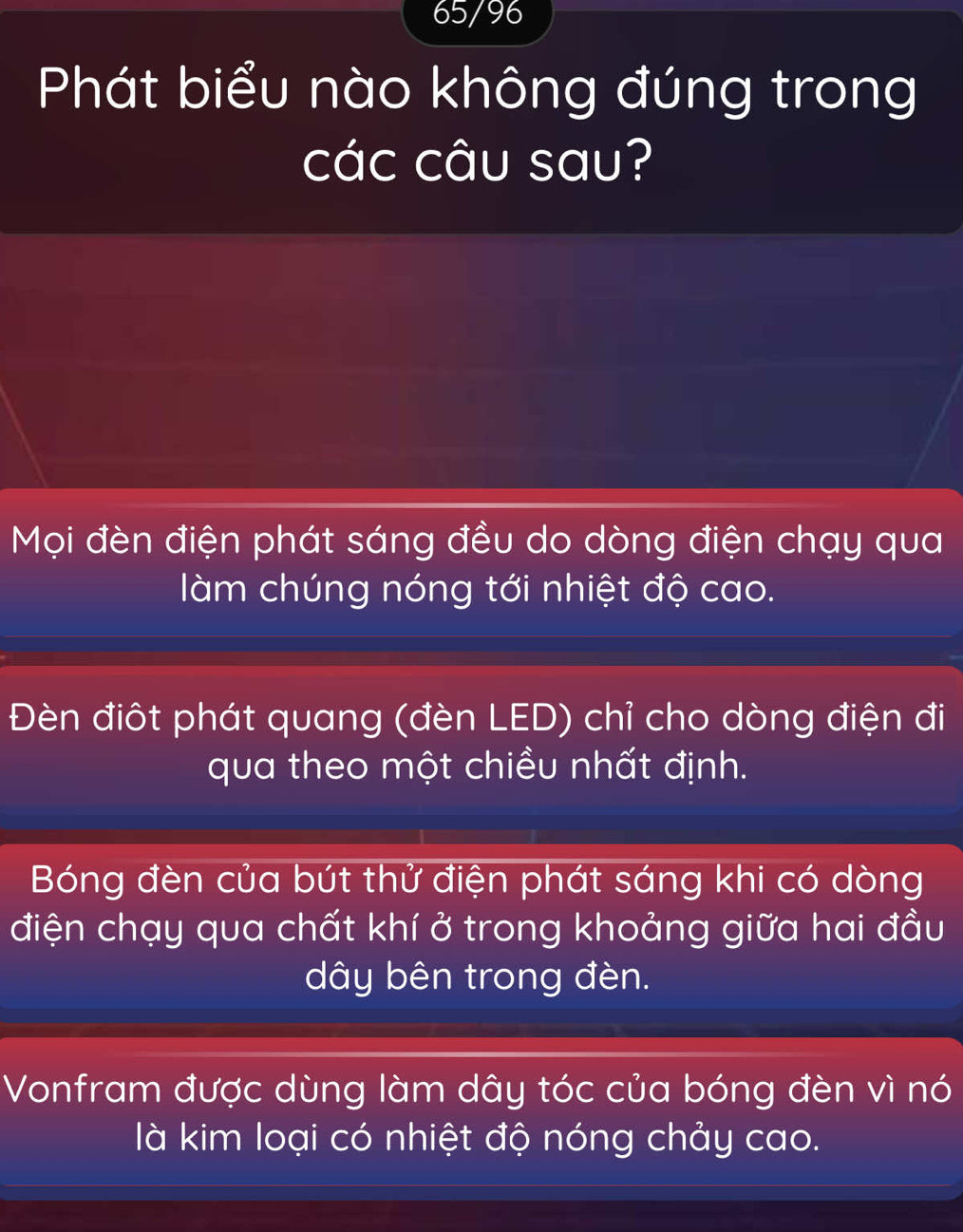 65/96
Phát biểu nào không đúng trong
các câu sau?
Mọi đèn điện phát sáng đều do dòng điện chạy qua
làm chúng nóng tới nhiệt độ cao.
Đèn điôt phát quang (đèn LED) chỉ cho dòng điện đi
qua theo một chiều nhất định.
Bóng đèn của bút thử điện phát sáng khi có dòng
điện chạy qua chất khí ở trong khoảng giữa hai đầu
dây bên trong đèn.
Vonfram được dùng làm dây tóc của bóng đèn vì nó
là kim loại có nhiệt độ nóng chảy cao.