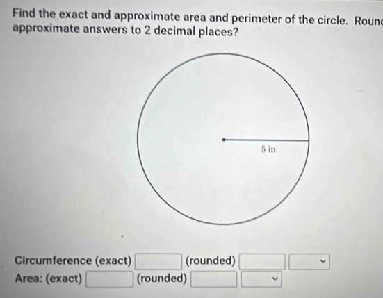 Find the exact and approximate area and perimeter of the circle. Roune 
approximate answers to 2 decimal places? 
Circumference (exact) □ (rounded) □ □
Area: (exact) □ (rounded) □ |