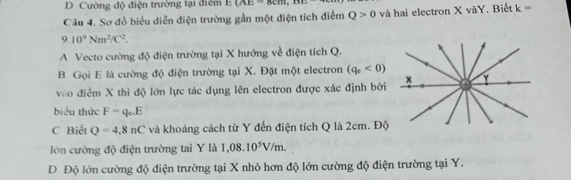 D. Cường độ điện trường tại điểm E(AE=8cm, DE
Câu 4. Sơ đồ biểu diễn điện trường gần một điện tích điểm Q>0 và hai electron X vàY. Biết k=
9.10^9Nm^2/C^2.
A. Vecto cường độ điện trường tại X hướng về điện tích Q.
B Gọi E là cường độ điện trường tại X. Đặt một electron (q_e<0)
vào điểm X thì độ lớn lực tác dụng lên electron được xác định bởi
biểu thức F=q_c.E
C Biết Q=4,8nC và khoảng cách từ Y đến điện tích Q là 2cm. Độ
lớn cường độ điện trường tai Y là 1,08.10^5V/m.
D. Độ lớn cường độ điện trường tại X nhỏ hơn độ lớn cường độ điện trường tại Y.