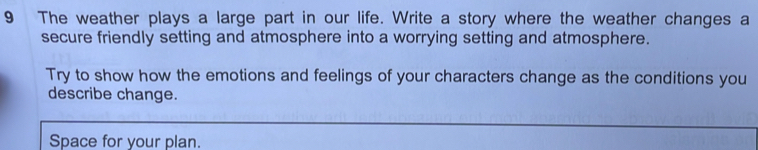 The weather plays a large part in our life. Write a story where the weather changes a 
secure friendly setting and atmosphere into a worrying setting and atmosphere. 
Try to show how the emotions and feelings of your characters change as the conditions you 
describe change. 
Space for your plan.