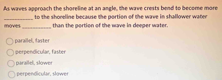 As waves approach the shoreline at an angle, the wave crests bend to become more
_to the shoreline because the portion of the wave in shallower water
moves _than the portion of the wave in deeper water.
parallel, faster
perpendicular, faster
parallel, slower
perpendicular, slower