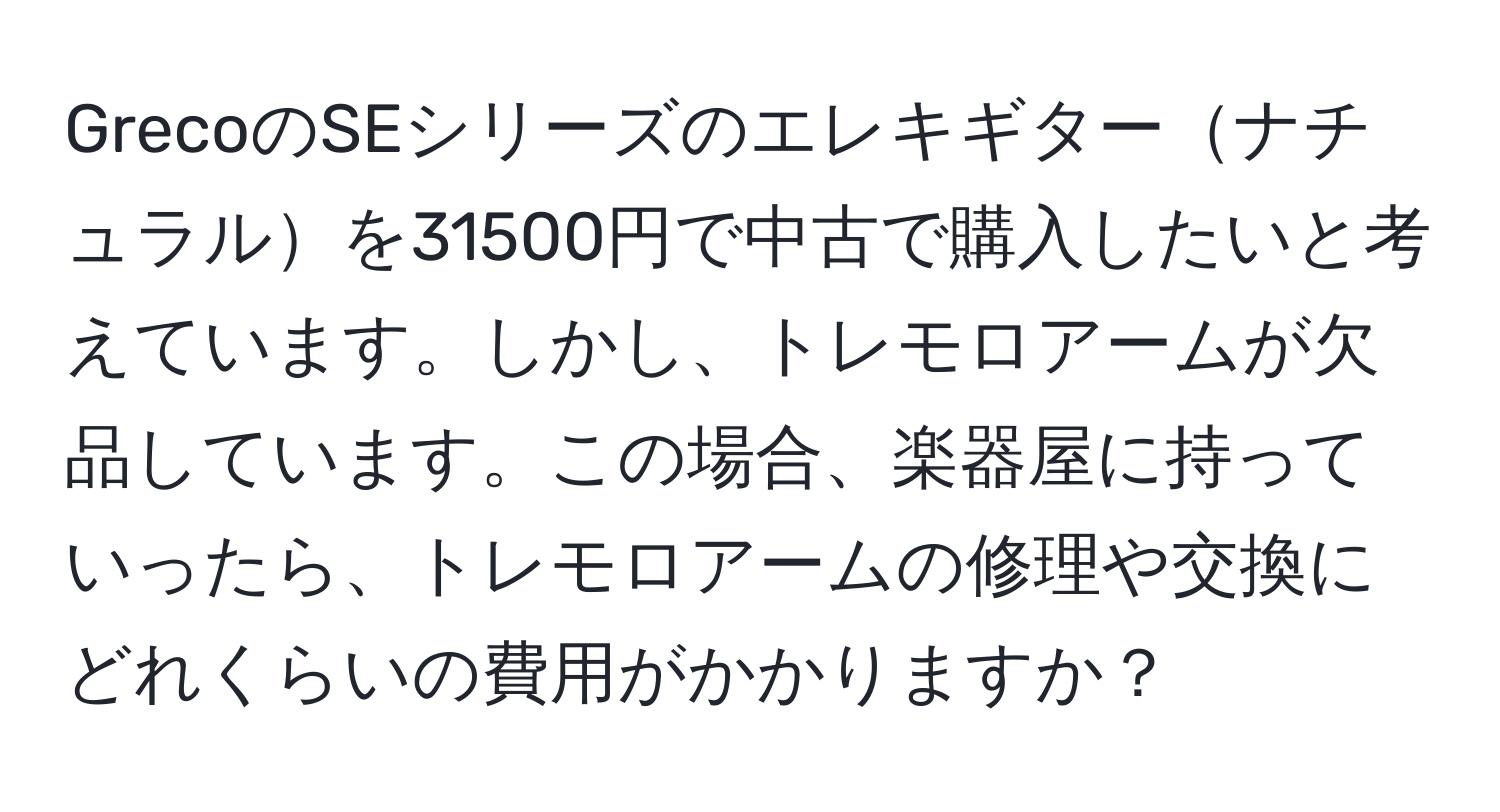 GrecoのSEシリーズのエレキギターナチュラルを31500円で中古で購入したいと考えています。しかし、トレモロアームが欠品しています。この場合、楽器屋に持っていったら、トレモロアームの修理や交換にどれくらいの費用がかかりますか？