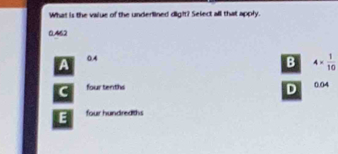 What is the vajue of the underlined digit? Select all that apply.
0.462
a 0A
B 4*  1/10 
four tenths 0.04
D
E four hundredths