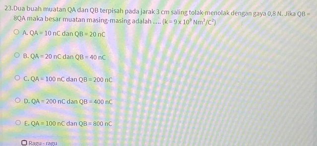 Dua buah muatan QA dan QB terpisah pada jarak 3 cm saling tolak-menolak dengan gaya 0,8 N. Jika QB=
8QA maka besar muatan masing-masing adalah …. (k=9* 10^9Nm^2/C^2)
A. QA=10nCdanQB=20nC
B. QA=20nCdanQB=40nC
C. QA=100nCdanQB=200nC
D. QA=200nCdanQB=400nC
E. QA=100nC dan QB=800nC
Ragu - ragu