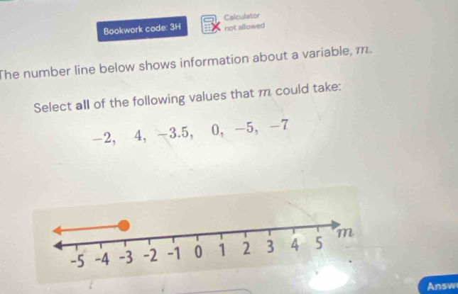 Bookwork code: 3H Calculator 
not allowed 
The number line below shows information about a variable, m
Select all of the following values that m could take:
-2, 4, -3. 5, 0, -5, -7
Answ