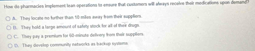 How do pharmacies implement lean operations to ensure that customers will always receive their medications upon demand?
A. They locate no further than 10 miles away from their suppliers.
B. They hold a large amount of safety stock for all of their drugs.
C. They pay a premium for 60-minute delivery from their suppliers.
D. They develop community networks as backup systems