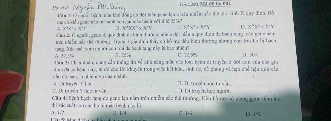 Họ và tê. A Mã đề thi 002
Câu 1: Ở người bệnh máu khó đông do đột biến gene lặn a trên nhiễm sắc thể giới tính X quy định. Bố
mẹ có kiểu gene nào mà sinh con gái mắc bệnh với tỉ lệ 25%?
A. X^aX^a* X^aY B. X^(wedge)XX^(wedge)* X^aY C. X^(wedge)X^(wedge)* X^(wedge)Y D. X^(wedge)X^a* X^aY
Câu 2: Ở người, gene A quy định da bình thường, allele đột biến a quy định da bạch tạng, các gene nằm
trên nhiễm sắc thể thường. Trọng 1 gia đình thấy có bố mẹ đều bình thường nhưng con trai họ bị bạch
tạang. Xác suất sinh người con trai da bạch tạng này là bao nhiêu?
A. 37,5% B. 25% C. 12,5% D. 50%
Câu 3: Chần đoán, cung cấp thông tin về khả năng mắc các loại bệnh di truyền ở đời con của các gia
đình đã có bệnh này, từ đó cho lời khuyên trong việc kết hôn, sinh đẻ, đề phòng và hạn chế hậu quả xấu
cho đời sau, là nhiệm vụ của ngành
A. Di truyền Y học. B. Di truyền học tư vấn.
C. Di truyền Y học tư vấn. D. Di truyền học người.
Câu 4: Bệnh bạch tạng do gene lặn nằm trên nhiễm sắc thể thường. Nếu bố mẹ có mang gene tiềm ần,
thì xác suất con của họ bị mắc bệnh này là
A. 1/2. B. 1/4. C. 1/6. D. 1/8.
Câu 5: Mụa đính gủa liêu nhón  g =