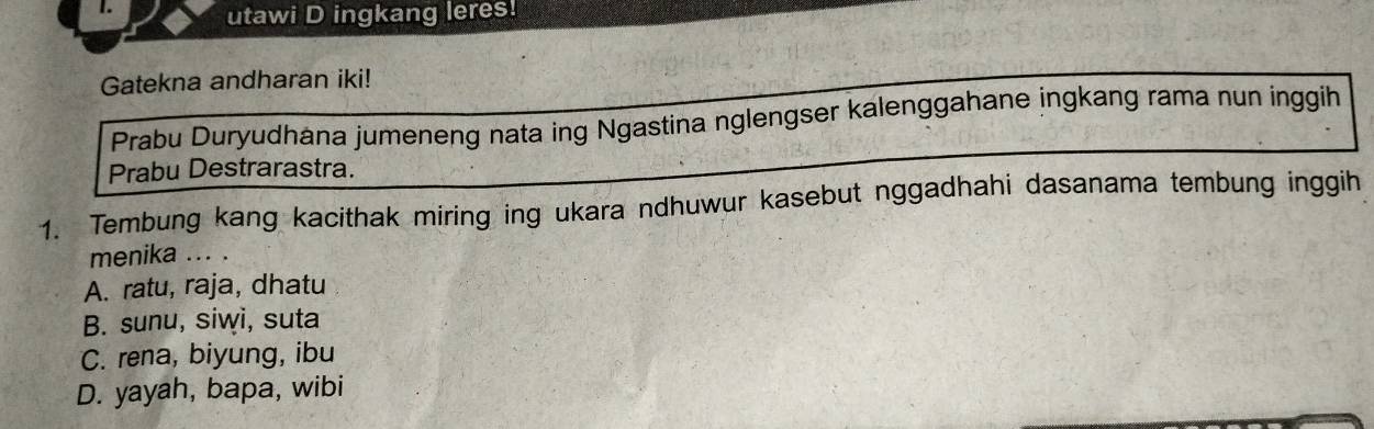 utawi D ingkang leres!
Gatekna andharan iki!
Prabu Duryudhana jumeneng nata ing Ngastina nglengser kalenggahane ingkang rama nun inggih
Prabu Destrarastra.
1. Tembung kang kacithak miring ing ukara ndhuwur kasebut nggadhahi dasanama tembung inggih
menika ... .
A. ratu, raja, dhatu
B. sunu, siwi, suta
C. rena, biyung, ibu
D. yayah, bapa, wibi