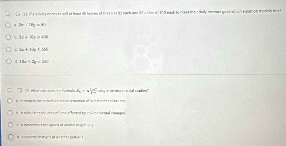 If a bakery needs to sell at least 50 loaves of bread at $2 each and 30 cakes at $10 each to meet their daily revenue goal, which equation models this?
a. 2x+10y=80
b 2x+10y≥ 400
c. 2x+10y≤ 550
d 10x+2y=550
22. What role does the formula S_n=a (1-r^n)/1-r  play in environmental studies?
a. It models the accumulation or reduction of substances over time
b. It calculates the area of land affected by environmental changes
c. It determines the speed of animal migrations
d. It records changes in weather patterns