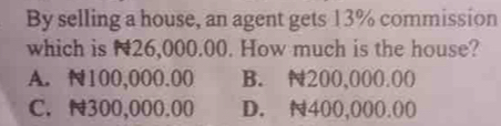 By selling a house, an agent gets 13% commission
which is N26,000.00. How much is the house?
A. N100,000.00 B. 200,000.00
C. N300,000.00 D. 400,000.00