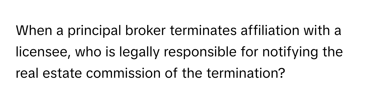 When a principal broker terminates affiliation with a licensee, who is legally responsible for notifying the real estate commission of the termination?