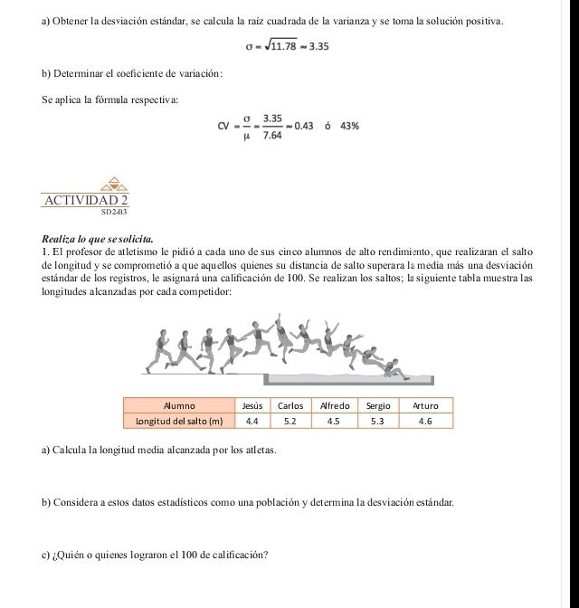 Obtener la desviación estándar, se calcula la raíz cuadrada de la varianza y se toma la solución positiva.
sigma =sqrt(11.78)approx 3.35
b) Determinar el coeficiente de variación: 
Se aplica la fórmula respectiva:
CV= sigma /mu  = (3.35)/7.64 approx 0.43 ó 43%
ACTIVIDAR 
Realiza lo que se solicita. 
1. El profesor de atletismo le pidió a cada uno de sus cinco alumnos de alto rendimiento, que realizaran el salto 
de longitud y se comprometió a que aquellos quienes su distancia de salto superara la media más una desviación 
estándar de los registros, le asignará una calificación de 100. Se realizan los saltos; la siguiente tabla muestra las 
longitudes alcanzadas por cada competidor: 
a) Calcula la longitud media alcanzada por los atletas. 
b) Considera a estos datos estadísticos como una población y determina la desviación estándar. 
c) ¿Quién o quienes lograron el 100 de calificación?