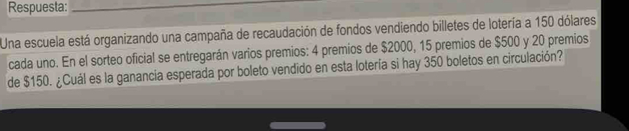 Respuesta:_ 
Una escuela está organizando una campaña de recaudación de fondos vendiendo billetes de lotería a 150 dólares 
cada uno. En el sorteo oficial se entregarán varios premios: 4 premios de $2000, 15 premios de $500 y 20 premios 
de $150. ¿Cuál es la ganancia esperada por boleto vendido en esta lotería si hay 350 boletos en circulación?