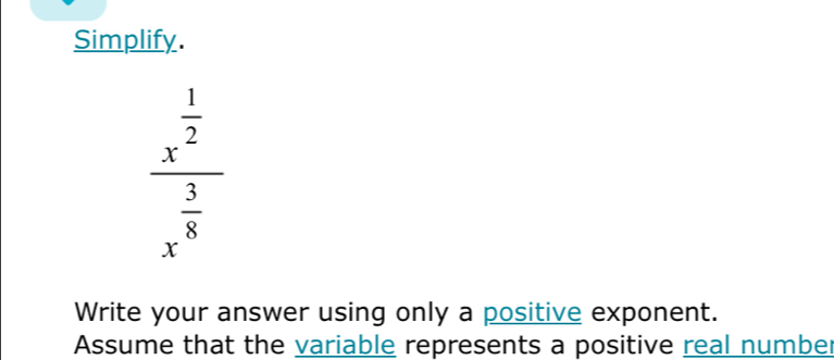 Simplify.
frac x^(frac 1)2x^(frac 3)8
Write your answer using only a positive exponent. 
Assume that the variable represents a positive real number