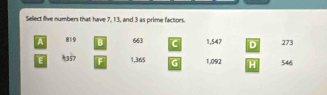 Select five numbers that have 7, 13, and 3 as prime factors.
A 819 B 663 C 1,547 D 273
E 1357 1,365 G 1,092 H 546
F