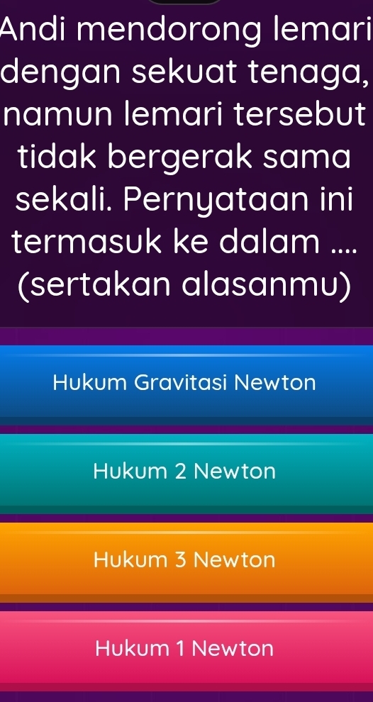 Andi mendorong lemari
dengan sekuat tenaga,
namun lemari tersebut
tidak bergerak sama
sekali. Pernyataan ini
termasuk ke dalam ....
(sertakan alasanmu)
Hukum Gravitasi Newton
Hukum 2 Newton
Hukum 3 Newton
Hukum 1 Newton