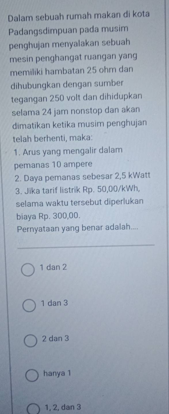 Dalam sebuah rumah makan di kota
Padangsdimpuan pada musim
penghujan menyalakan sebuah
mesin penghangat ruangan yang
memiliki hambatan 25 ohm dan
dihubungkan dengan sumber
tegangan 250 volt dan dihidupkan
selama 24 jam nonstop dan akan
dimatikan ketika musim penghujan
telah berhenti, maka:
1. Arus yang mengalir dalam
pemanas 10 ampere
2. Daya pemanas sebesar 2,5 kWatt
3. Jika tarif listrik Rp. 50,00/kWh,
selama waktu tersebut diperlukan
biaya Rp. 300,00.
Pernyataan yang benar adalah....
1 dan 2
1 dan 3
2 dan 3
hanya 1
1, 2, dan 3