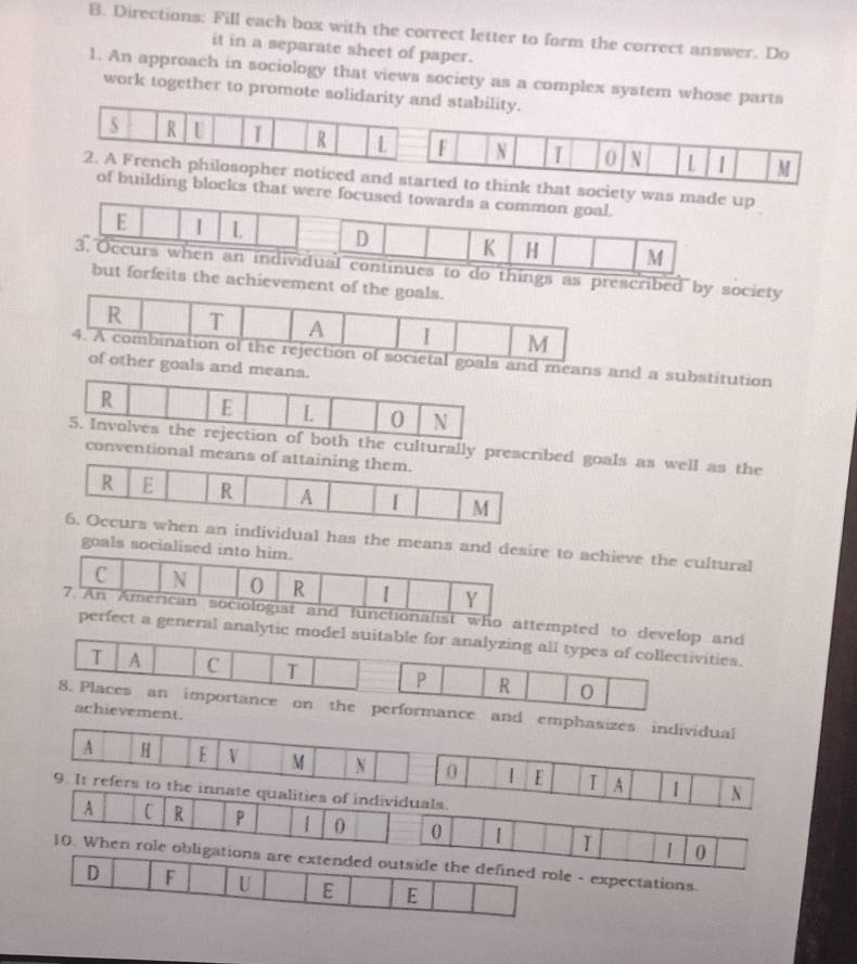 Directions: Fill each box with the correct letter to form the correct answer. Do 
it in a separate sheet of paper. 
1. An approach in sociology that views society as a complex system whose parts 
work together to promote solidarity and stability. 
S R U I R L F N T 0 N L | M 
2. A French philosopher noticed and started to think that soci 
of building blocks that wer 
by society 
o 
s and a substitution 
e 
ally presed goals as well as the 
tional me 
ual has the means achieve the cultural 
goals soci 
lities of individuals. 
A C R P 1 0 0 1 1 0
10. When role ob- expectations.