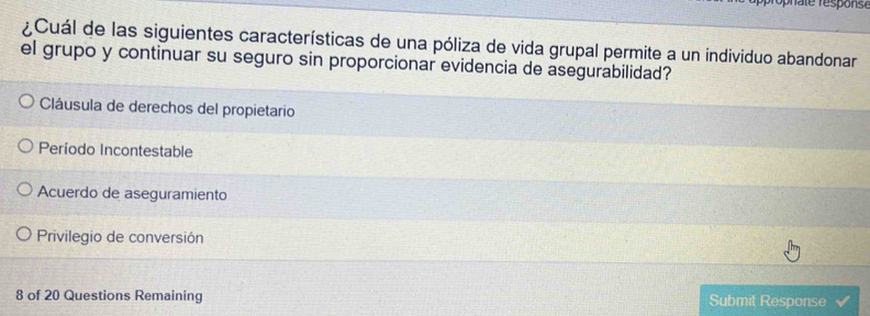 ¿Cuál de las siguientes características de una póliza de vida grupal permite a un individuo abandonar
el grupo y continuar su seguro sin proporcionar evidencia de asegurabilidad?
Cláusula de derechos del propietario
Período Incontestable
Acuerdo de aseguramiento
Privilegio de conversión
8 of 20 Questions Remaining Submit Response