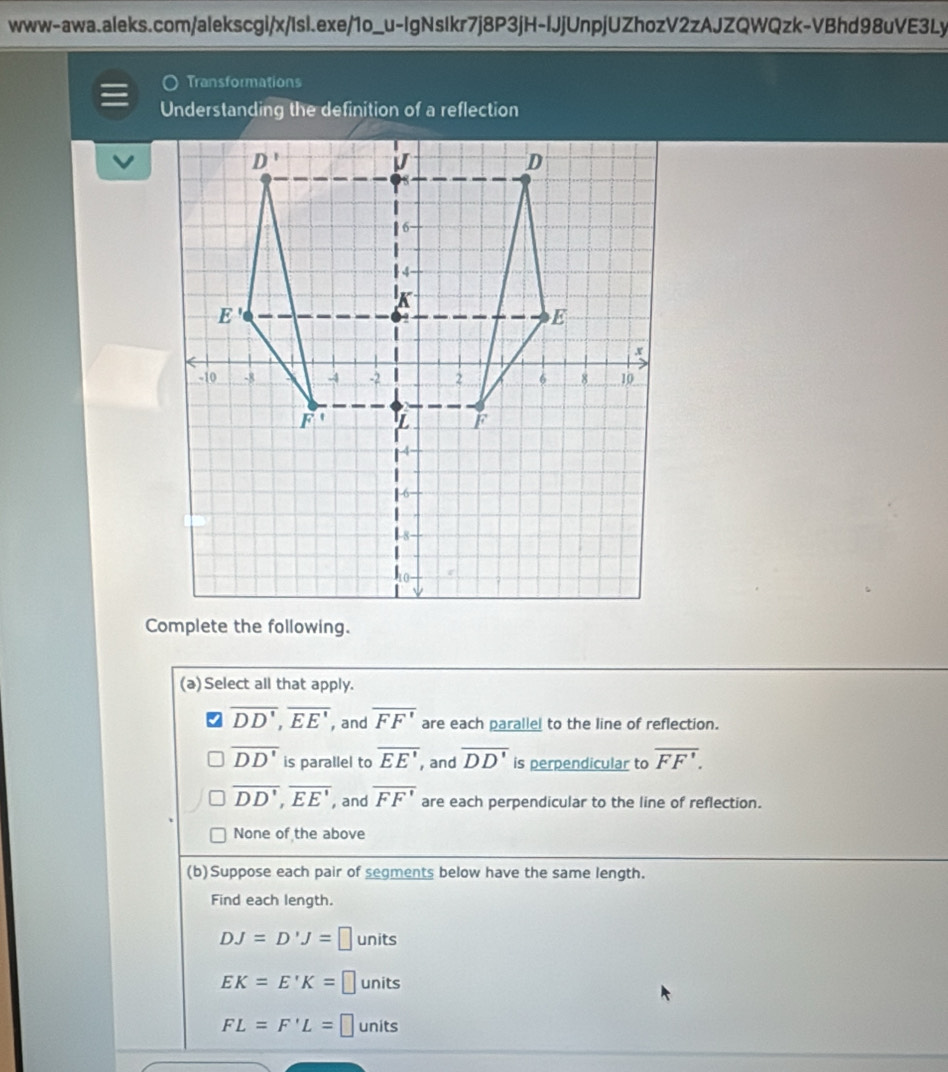 Transformations
Understanding the definition of a reflection
(a) Select all that apply.
overline DD',overline EE' , and overline FF'F' are each parallel to the line of reflection.
overline DD' is parallel to overline EE' , and overline DD' is perpendicular to overline FF'.
overline DD',overline EE' , and overline FF' are each perpendicular to the line of reflection.
None of the above
(b)Suppose each pair of segments below have the same length.
Find each length.
DJ=D'J=□ units
EK=E'K=□ units
FL=F'L= □ units