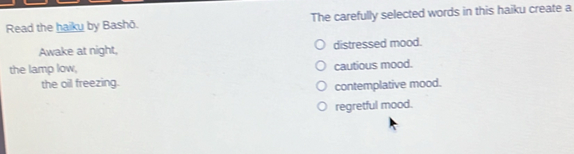 Read the haiku by Bashō. The carefully selected words in this haiku create a
Awake at night, distressed mood.
the lamp low,
cautious mood.
the oil freezing.
contemplative mood.
regretful mood.
