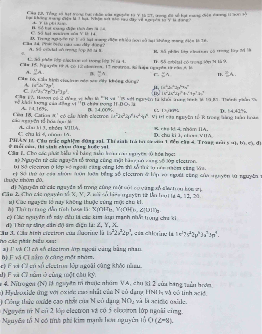 Tổng số hạt trong hạt nhân của nguyên tử Y là 27, trong đó số hạt mang điện đương ít hơn số
hạt không mang điện là 1 hạt. Nhận xét nào sau đây về nguyên tử Y là đúng?
A. Y là phi kim.
B. Số hạt mang điện tích âm là 14.
C. Số hạt neutron của Y là 14.
D. Trong nguyên tử Y số hạt mang điện nhiều hơn số hạt không mang điện là 26.
Câu 14. Phát biểu nào sau đây đúng?
A. Số orbital có trong lớp M là 8.
4.
B. Số phân lớp electron có trong lớp M là
C. Số phân lớp electron có trong lớp N là 4. D. Số orbital có trong lớp N là 9.
Câu 15. Nguyên tử A có 12 electron, 12 neutron, kí hiệu nguyên tứ của A là
A. _(25)^(12)A. C. _(24)^(12)A. _(12)^(25)A.
B. _(12)^(24)A. D.
Câu 16. Cấu hình electron nào sau đây không đúng?
A. 1s^22s^22p^5. B. 1s^22s^22p^63s^2.
C. 1s^22s^22p^63s^23p^5.
D 1s^22s^22p^63s^23p^34s^2.
Câu 17. Boron có 2 đồng vị bền là ^10B và ''B 3 với nguyên tử khối trung bình là 10,81. Thành phần %
về khối lượng của đồng vị ''B chứa trong H_3BO_31 a
A. 14,16%. B. 14.00%. C. 15,00%. D. 14,42%.
Câu 18. Cation R^+ có cấu hình electron 1s^22s^22p^63s^23p^6 V Vị trí của nguyên tố R trong bảng tuần hoàn
các nguyên tố hóa học là
A. chu kì 3, nhóm VIIIA. B. chu kì 4, nhóm IIA.
C. chu kì 4, nhóm IA. D. chu ki 3, nhóm VIIA.
PHÀN II. Câu trắc nghiệm đúng sai. Thí sinh trả lời từ câu 1 đến câu 4. Trong mỗi ý a) b) ), c), d)
ở mỗi câu, thí sinh chọn đúng hoặc sai.
Câu 1. Cho các phát biểu về bảng tuần hoàn các nguyên tố hóa học:
a) Nguyên tử các nguyên tố trong cùng một hàng có cùng số lớp electron.
b) Số electron ở lớp vỏ ngoài cùng cảng lớn thì số thứ tự của nhóm càng lớn.
c) Số thứ tự của nhóm luôn luôn bằng số electron ở lớp vỏ ngoài cùng của nguyên tử nguyên t
thuộc nhóm đó.
d) Nguyên tử các nguyên tố trong cùng một cột có cùng số electron hóa trị.
Câu 2. Cho các nguyên tố X, Y, Z với số hiệu nguyên tử lần lượt là 4, 12, 20.
a) Các nguyên tố này không thuộc cùng một chu kì.
b) Thứ tự tăng dần tính base là: X(OH)_2,Y(OH)_2,Z(OH)_2.
c) Các nguyên tố này đều là các kim loại mạnh nhất trong chu kì.
d) Thứ tự tăng dần độ âm điện là: Z, Y, X.
Cầu 3. Cấu hình electron của fluorine là 1s^22s^22p^5 , của chlorine là 1s^22s^22p^63s^23p^5.
ho các phát biểu sau:
a) F và Cl có số electron lớp ngoài cùng bằng nhau.
b) F và Cl nằm ở cùng một nhóm.
c) F và Cl có số electron lớp ngoài cùng khác nhau.
d) F và Cl nằm ở cùng một chu kỳ.
1 4. Nitrogen (N) là nguyên tổ thuộc nhóm VA, chu kì 2 của bảng tuần hoàn.
) Hydroxide ứng với oxide cao nhất của N có dạng HNO_3 và có tính acid.
) Công thức oxide cao nhất của N có dạng NO_2 và là acidic oxide.
Nguyên tử N có 2 lớp electron và có 5 electron lớp ngoài cùng.
Nguyên tố N có tính phi kim mạnh hơn nguyên tố O(Z=8).