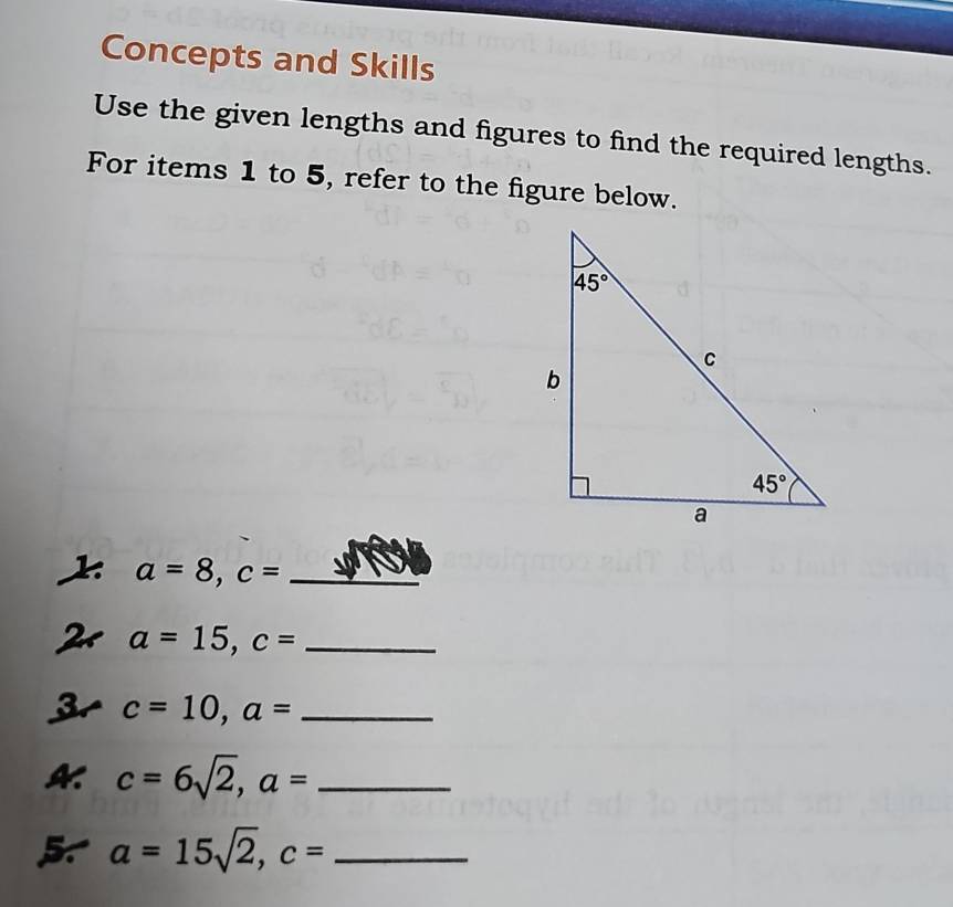 Concepts and Skills
Use the given lengths and figures to find the required lengths.
For items 1 to 5, refer to the figure below.
_ a=8,c=
a=15,c= _
3 c=10,a= _
c=6sqrt(2),a= _
5 a=15sqrt(2),c= _