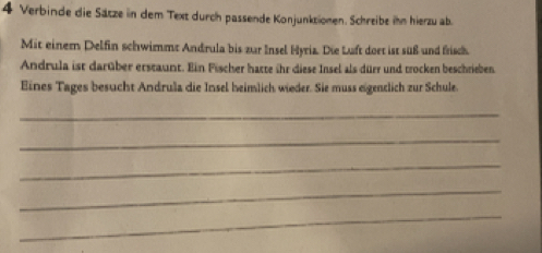 Verbinde die Sätze in dem Text durch passende Konjunktionen. Schreibe ihn hierzu ab. 
Mit einer Delfin schwimmt Andrula bis zur Insel Hyria. Die Luft doet ist süß und frisch 
Andrula ist darüber erstaunt. Ein Fischer hatte ihr diese Insel als dürr und trocken beschrieben 
Eines Tages besucht Andrula die Insel heimlich wieder. Sie muss eigenclich zur Schule. 
_ 
_ 
_ 
_ 
_