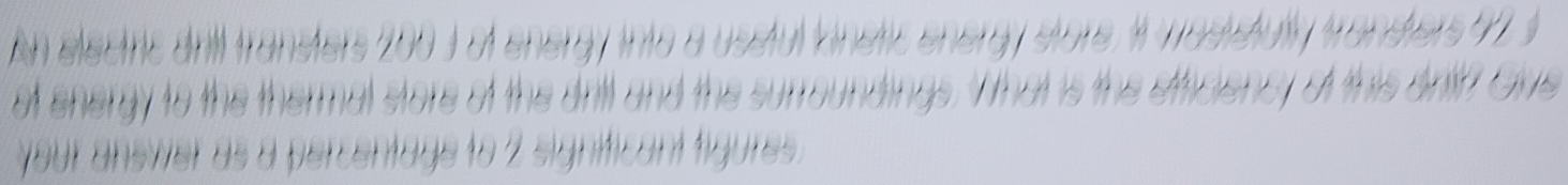 An electric dnl transters 200 3 of energ y into a usstul Vinstic energy store i masistut transiers 71 s 
of energy to the thermal store of the drtl and the surroundings. W that is the eficiency of this antry Gve 
your answer as a percentage to 2 significant figures