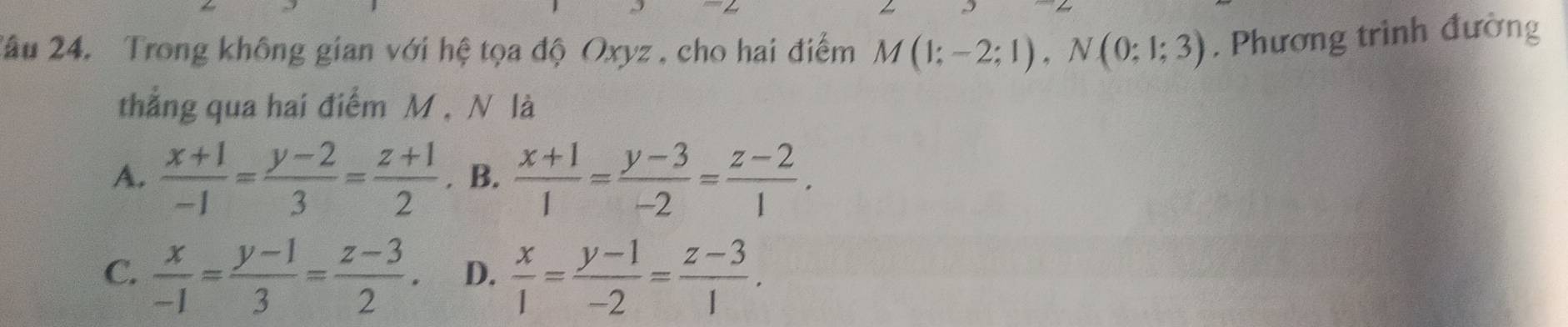 2âu 24. Trong không gian với hệ tọa độ Oxyz , cho hai điểm M(1;-2;1), N(0;1;3) , Phương trình đường
thẳng qua hai điểm M , N là
A.  (x+1)/-1 = (y-2)/3 = (z+1)/2 . B.  (x+1)/1 = (y-3)/-2 = (z-2)/1 .
C.  x/-1 = (y-1)/3 = (z-3)/2 . D.  x/1 = (y-1)/-2 = (z-3)/1 .