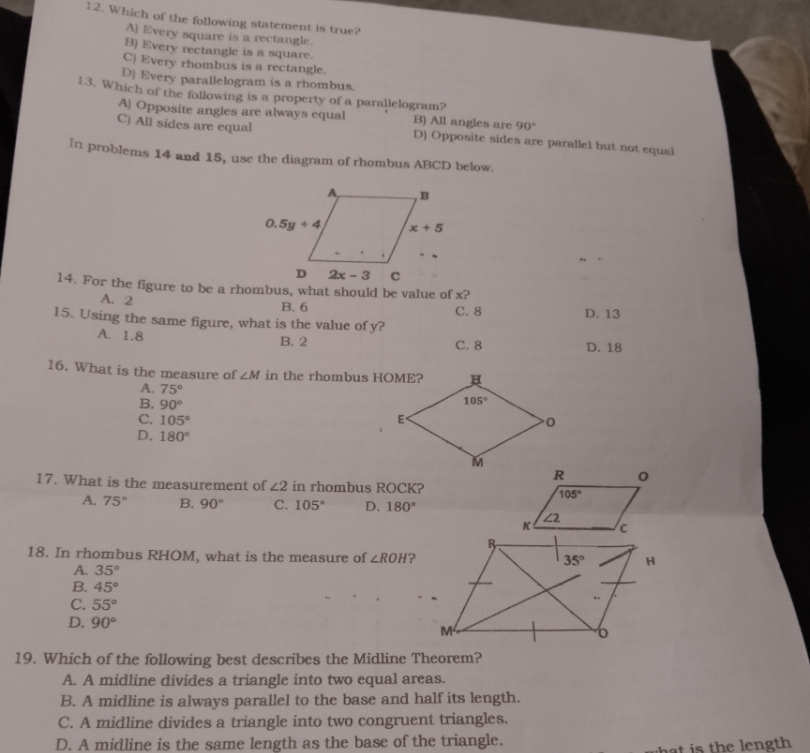 Which of the following statement is true?
A) Every square is a rectangle.
B) Every rectangle is a square.
C) Every rhombus is a rectangle.
D) Every parallelogram is a rhombus.
13. Which of the following is a property of a parallelogram?
A) Opposite angles are always equal B) All angles are 90°
C) All sides are equal D) Opposite sides are parallel but not equal
In problems 14 and 15, use the diagram of rhombus ABCD below.
14. For the figure to be a rhombus, what should be value of x?
A. 2
B. 6 C. 8
15. Using the same figure, what is the value of y? D. 13
A. 1.8 D. 18
B. 2 C. 8
16. What is the measure of ∠ M in the rhombus HOME?
A. 75°
B. 90°
C. 105°
D. 180°
17. What is the measurement of ∠ 2 in rhombus ROCK?
A. 75° B. 90° C. 105° D. 180°
18. In rhombus RHOM, what is the measure of ∠ ROH ?
A. 35°
B. 45°
C. 55°
D. 90°
19. Which of the following best describes the Midline Theorem?
A. A midline divides a triangle into two equal areas.
B. A midline is always parallel to the base and half its length.
C. A midline divides a triangle into two congruent triangles.
D. A midline is the same length as the base of the triangle.
hat is the length .