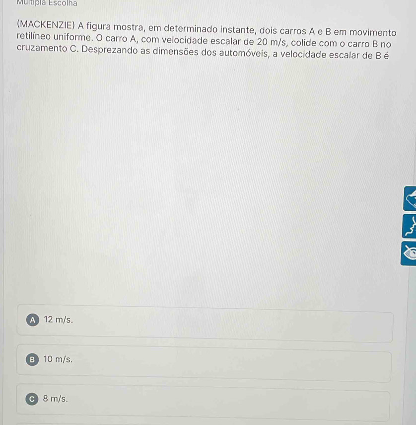 Multipia Escolha
(MACKENZIE) A figura mostra, em determinado instante, dois carros A e B em movimento
retilíneo uniforme. O carro A, com velocidade escalar de 20 m/s, colide com o carro B no
cruzamento C. Desprezando as dimensões dos automóveis, a velocidade escalar de B é
A 12 m/s.
B) 10 m/s.
C) 8 m/s.