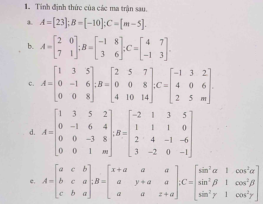 Tính định thức của các ma trận sau. 
a. A=[23]; B=[-10]; C=[m-5]. 
b. A=beginbmatrix 2&0 7&1endbmatrix; B=beginbmatrix -1&8 3&6endbmatrix; C=beginbmatrix 4&7 -1&3endbmatrix. 
c. A=beginbmatrix 1&3&5 0&-1&6 0&0&8endbmatrix; B=beginbmatrix 2&5&7 0&0&8 4&10&14endbmatrix; C=beginbmatrix -1&3&2 4&0&6 2&5&mendbmatrix. 
d. A=beginbmatrix 1&3&5&2 0&-1&6&4 0&0&-3&8 0&0&1&mendbmatrix , B=beginbmatrix -2&1&3&5 1&1&1&0 2&4&-1&-6 3&-2&0&-1endbmatrix
e. A=beginbmatrix a&c&b b&c&a c&b&aendbmatrix; B=beginbmatrix x+a&a&a a&y+a&a a&a&z+aendbmatrix; C=beginbmatrix sin^2alpha &1&cos^2alpha  sin^2beta &1&cos^2gamma endbmatrix