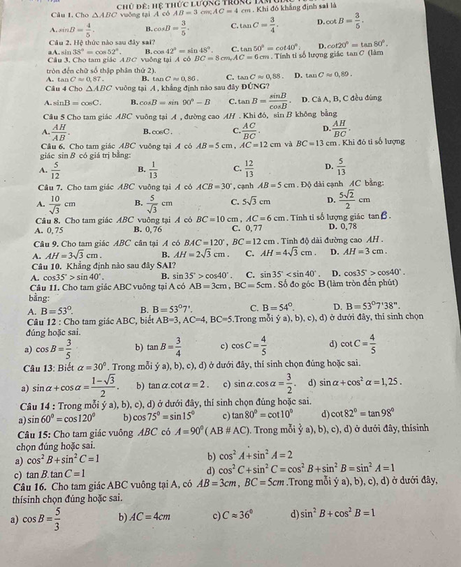 Cho △ ABC Chủ để: Hệ thức lượng trong tXmỹ
vuông tại A có AB=3 cm;AC=4cm. Khi đó khẳng định sai là
A. sin B= 4/5 . B. cos B= 3/5 . C. tan C= 3/4 . D. cot B= 3/5 .
Câu 2. Hệ thức nào sau đây sai?
aA. sin 38°=cos 52°. B. cos 42°=sin 48°. C. tan 50°=cot 40°. D. cot 20°=tan 80°.
Câu 3. Cho tam giác ABC vuông tại A có BC=8cm,AC=6cm. Tính tỉ số lượng giác tan C (làm
tròn đến chữ số thập phân thứ 2).
A. tan Capprox 0,87. B. tan Capprox 0,86, C. tan Capprox 0,88. D. tan Capprox 0,89.
Câu 4 Cho △ ABC vuông tại A , khẳng định nào sau đây DUNG
A. sin B=cos C. B. cos B=sin 90°-B C. tan B= sin B/cos B . D. Cả A, B, C đều đúng
Câu 5 Cho tam giác ABC vuông tại A , đường cao AH . Khi đó, sin B không bằng
A.  AH/AB .  AC/BC . D.  AH/BC .
B. cos C. C.
Câu 6. Cho tam giác ABC vuông tại A có AB=5cm, AC=12cm và BC=13c :m . Khi đó tỉ số lượng
giác sin B có giá trị bằng:
A.  5/12   1/13   12/13  D.  5/13 
B.
C.
Câu 7. Cho tam giác ABC vuông tại A có ACB=30° , cạnh AB=5cm Độ dài cạnh AC bằng:
A.  10/sqrt(3) cm B.  5/sqrt(3) cm C. 5sqrt(3)cm D.  5sqrt(2)/2 cm
Câu 8. Cho tam giác ABC vuông tại A cỏ BC=10 cm , AC=6cm. Tính tỉ số lượng giác tan beta .
A. 0, 75 B. 0, 76 C. 0,77 D. 0, 78
Câu 9. Cho tam giác ABC cân tại A có BAC=120°,BC=12cm. Tính độ dài đường cao AH .
A. AH=3sqrt(3)cm. B. AH=2sqrt(3)cm. C. AH=4sqrt(3)cm. D. AH=3cm.
Câu 10. Khẳng định nào sau đây SAI?
A. cos 35°>sin 40°. B. sin 35°>cos 40°. C. sin 35° D. cos 35°>cos 40°.
Câu 11. Cho tam giác ABC vuông tại A có AB=3cm,BC=5cm. Số đo góc B (làm tròn đến phút)
bằng:
A. B=53°. B. B=53°7'. C. B=54°. D. B=53°7'38''.
Câu 12 : Cho tam giác ABC, biết AB=3,AC=4,BC=5.Trong mỗi ý a), b), c), d) ở dưới đây, thí sinh chọn
đúng hoặc sai.
a) cos B= 3/5  b) tan B= 3/4  c) cos C= 4/5  d) cot C= 4/5 
Câu 13: Biết alpha =30°. Trong mỗi (a),b) , c), d) ở dưới đây, thí sinh chọn đúng hoặc sai.
a) sin alpha +cos alpha = (1-sqrt(3))/2 . b) tan alpha .cot alpha =2. c) sin alpha .cos alpha = 3/2 . d) sin alpha +cos^2alpha =1,25.
Câu 14 : Trong mỗi ý a), b), c), d) ở dưới đây, thí sinh chọn đúng hoặc sai.
a) sin 60°=cos 120° b) cos 75°=sin 15° c) tan 80°=cot 10° d) cot 82°=tan 98°
Câu 15: Cho tam giác vuông ABC có A=90^0(AB# AC). Trong mỗi ỷ a), b), c), d) ở dưới đây, thísinh
chọn đúng hoặc sai.
a) cos^2B+sin^2C=1
b) cos^2A+sin^2A=2
c) tan B.tan C=1 d) cos^2C+sin^2C=cos^2B+sin^2B=sin^2A=1
Câu 16. Cho tam giác ABC vuông tại A, có AB=3cm,BC=5cm.Trong mỗi ý a), b), c), d) ở dưới đây,
thísinh chọn đúng hoặc sai.
a) cos B= 5/3  b) AC=4cm c) Capprox 36° d) sin^2B+cos^2B=1