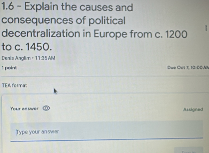 1.6 - Explain the causes and 
consequences of political 
: 
decentralization in Europe from c. 1200
to c. 1450. 
Denis Anglim • 11:35 AM 
1 point Due Oct 7, 10:00 AN 
TEA format 
Your answer 
Assigned 
|Type your answer