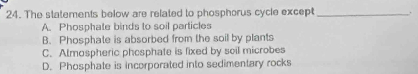 The statements below are related to phosphorus cycle except _.
A. Phosphate binds to soil particles
B. Phosphate is absorbed from the soil by plants
C. Atmospheric phosphate is fixed by soil microbes
D. Phosphate is incorporated into sedimentary rocks