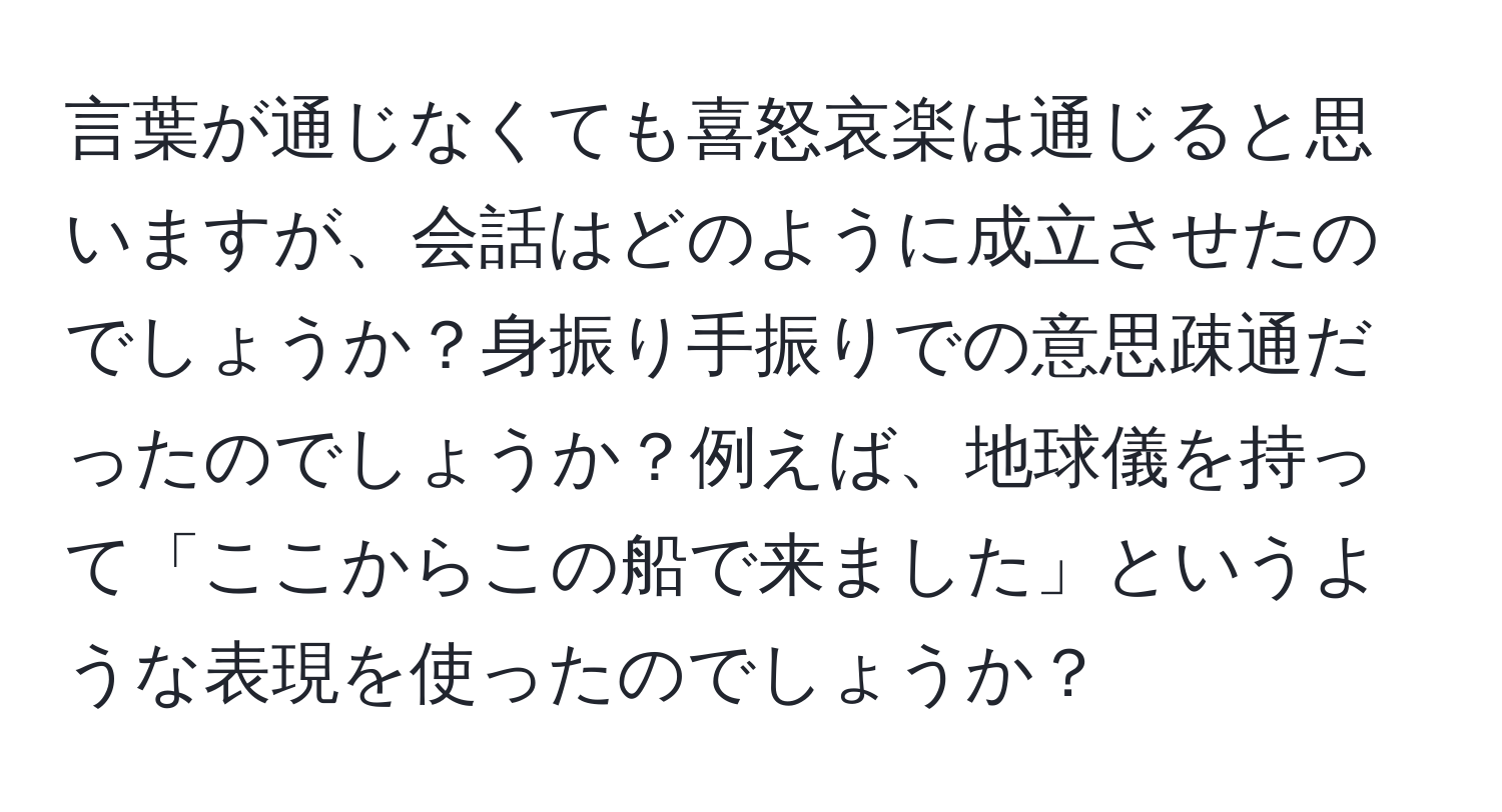 言葉が通じなくても喜怒哀楽は通じると思いますが、会話はどのように成立させたのでしょうか？身振り手振りでの意思疎通だったのでしょうか？例えば、地球儀を持って「ここからこの船で来ました」というような表現を使ったのでしょうか？