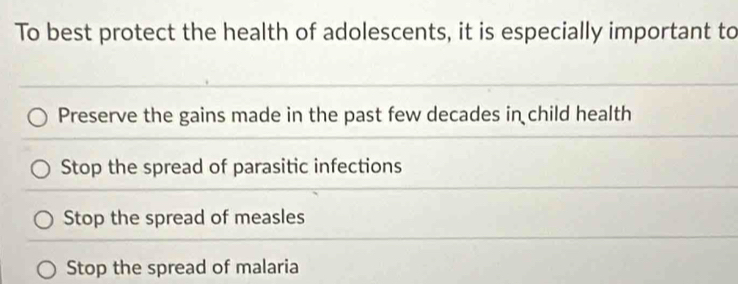 To best protect the health of adolescents, it is especially important to
Preserve the gains made in the past few decades in child health
Stop the spread of parasitic infections
Stop the spread of measles
Stop the spread of malaria