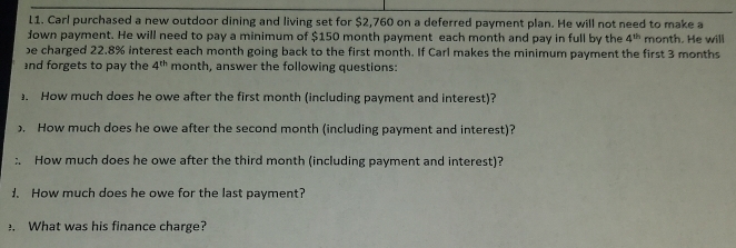 Carl purchased a new outdoor dining and living set for $2,760 on a deferred payment plan. He will not need to make a 
Jown payment. He will need to pay a minimum of $150 month payment each month and pay in full by the 4^(th) month. He will 
e charged 22.8% interest each month going back to the first month. If Carl makes the minimum payment the first 3 months
and forgets to pay the 4^(th) month, answer the following questions: 
. How much does he owe after the first month (including payment and interest)? 
. How much does he owe after the second month (including payment and interest)? 
:. How much does he owe after the third month (including payment and interest)? 
1. How much does he owe for the last payment? 
. What was his finance charge?