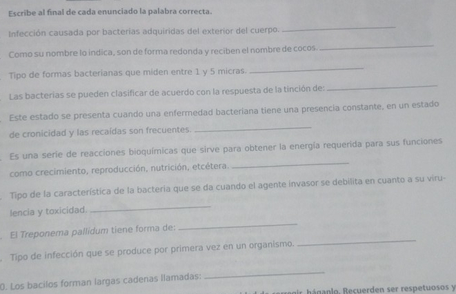 Escribe al final de cada enunciado la palabra correcta. 
Infección causada por bacterias adquiridas del exterior del cuerpo. 
_ 
Como su nombre lo indica, son de forma redonda y reciben el nombre de cocos. 
_ 
Tipo de formas bacterianas que miden entre 1 y 5 micras. 
_ 
Las bacterias se pueden clasificar de acuerdo con la respuesta de la tinción de: 
_ 
Este estado se presenta cuando una enfermedad bacteriana tiene una presencia constante, en un estado 
de cronicidad y las recaídas son frecuentes. 
_ 
_ 
Es una serie de reacciones bioquímicas que sirve para obtener la energía requerida para sus funciones 
como crecimiento, reproducción, nutrición, etcétera. 
Tipo de la característica de la bacteria que se da cuando el agente invasor se debilita en cuanto a su viru- 
lencia y toxicidad. 
_ 
. El Treponema pallidum tiene forma de: 
_ 
Tipo de infección que se produce por primera vez en un organismo. 
_ 
0. Los bacilos forman largas cadenas llamadas: 
_ 
ar háganlo, Recuerden ser respetuosos y