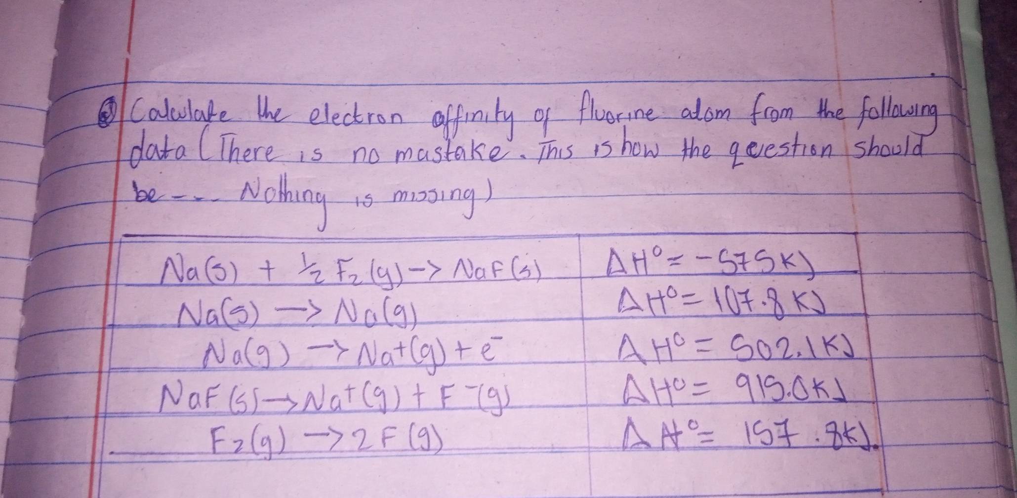 Calculate the electron affinity of floor,ine alom from the following 
data (There is no mastake. This is how the qeestion should 
be - Nothing 1o mooing)
Na(s)+ 1/2 F_2(g)to NaF(s)
Delta H°=-575k)
Na(g)to Na(g)
△ H°=1(17.8K)
Na(g)to Na^+(g)+e^-
△ H^c=502.1kJ
NaF (s)to Na^+(g)+F-(g)
Delta H^c=915.0kJ
F_2(g)to 2F(g)
△ A°=157.8KJ.