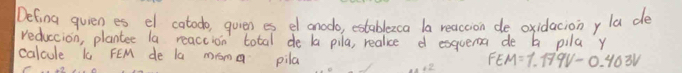 Defing quien es el catodo, quien es el anodo, establezca la reaccion de oxidaciony la de 
reduccion, plantee la reaccion total de la pila, realice d exquema de b pila y 
calcule k FEM de la mroma pila
FEM=1.179V-0.403V