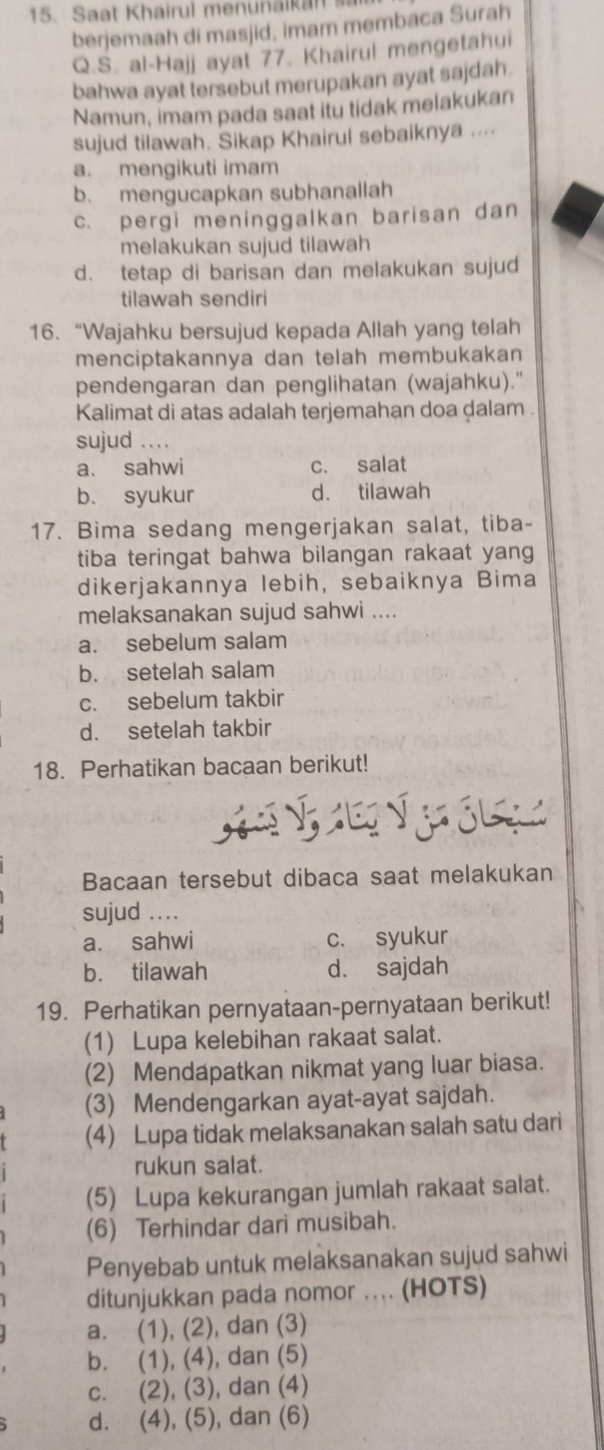 Saat Khairul menunaikan sa
berjemaah di masjid, imam membaca Surah
Q.S. al-Hajj ayat 77. Khairul mengetahui
bahwa ayat tersebut merupakan ayat sajdah.
Namun, imam pada saat itu tidak melakukan
sujud tilawah. Sikap Khairul sebaiknya ....
a. mengikuti imam
b. mengucapkan subhanallah
c. pergi meninggalkan barisan dan
melakukan sujud tilawah
d. tetap di barisan dan melakukan sujud
tilawah sendiri
16. “Wajahku bersujud kepada Allah yang telah
menciptakannya dan telah membukakan 
pendengaran dan penglihatan (wajahku)."
Kalimat di atas adalah terjemahan doa ḍalam  .
sujud ....
a. sahwi c. salat
b. syukur d. tilawah
17. Bima sedang mengerjakan salat, tiba-
tiba teringat bahwa bilangan rakaat yang
dikerjakannya lebih, sebaiknya Bima
melaksanakan sujud sahwi ....
a. sebelum salam
b. setelah salam
c. sebelum takbir
d. setelah takbir
18. Perhatikan bacaan berikut!
V    ó  
Bacaan tersebut dibaca saat melakukan
sujud ...
a. sahwi c. syukur
b. tilawah d. sajdah
19. Perhatikan pernyataan-pernyataan berikut!
(1) Lupa kelebihan rakaat salat.
(2) Mendapatkan nikmat yang luar biasa.
(3) Mendengarkan ayat-ayat sajdah.
(4) Lupa tidak melaksanakan salah satu dari
rukun salat.
(5) Lupa kekurangan jumlah rakaat salat.
(6) Terhindar dari musibah.
Penyebab untuk melaksanakan sujud sahwi
ditunjukkan pada nomor ... (HOTS)
a. (1), (2), dan (3)
b. (1), (4), dan (5)
c. (2), (3), dan (4)
d. (4), (5), dan (6)