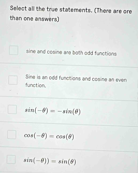 Select all the true statements. (There are ore
than one answers)
sine and cosine are both odd functions
Sine is an odd functions and cosine an even
function.
sin (-θ )=-sin (θ )
cos (-θ )=cos (θ )
sin (-θ ))=sin (θ )