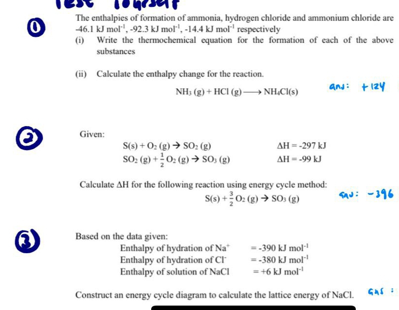 qser 
The enthalpies of formation of ammonia, hydrogen chloride and ammonium chloride are 
0 -46.1kJmol^(-1), -92.3kJmol^(-1), -14.4kJmol^(-1) respectively 
(i) Write the thermochemical equation for the formation of each of the above 
substances 
(ii) Calculate the enthalpy change for the reaction.
NH_3(g)+HCl(g)to NH_4Cl(s)
a Given:
S(s)+O_2(g)to SO_2(g)
Delta H=-297kJ
SO_2(g)+ 1/2 O_2(g)to SO_3(g) Delta H=-99kJ
Calculate △ H for the following reaction using energy cycle method:
S(s)+ 3/2 O_2(g)to SO_3(g)
③ Based on the data given: 
Enthalpy of hydration of Na^+ =-390kJmol^(-1)
Enthalpy of hydration of Cl =-380kJmol^(-1)
Enthalpy of solution of NaCl =+6kJmol^(-1)
Construct an energy cycle diagram to calculate the lattice energy of NaCl.